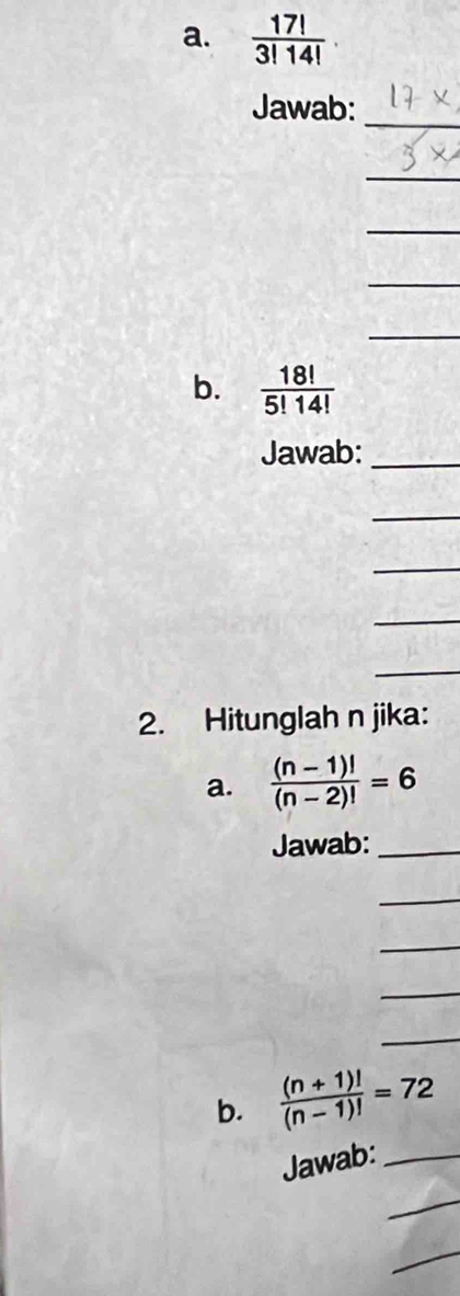  17!/3!14! 
_ 
Jawab: 
_ 
_ 
_ 
_ 
b.  18!/5!14! 
Jawab:_ 
_ 
_ 
_ 
_ 
2. Hitunglah n jika: 
a.  ((n-1)!)/(n-2)! =6
Jawab:_ 
_ 
_ 
_ 
_ 
b.  ((n+1)!)/(n-1)! =72
Jawab:_ 
_ 
_