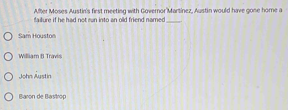 After Moses Austin's first meeting with Governor Martínez, Austin would have gone home a
failure if he had not run into an old friend named _.
Sam Houston
William B Travis
John Austin
Baron de Bastrop