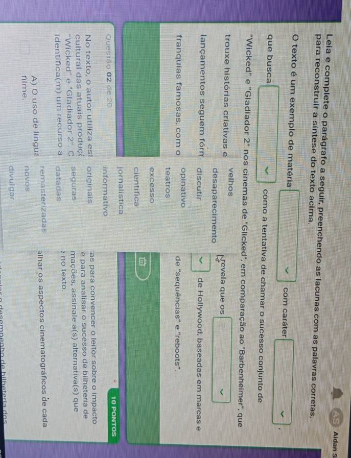 Aidan S
Leia e complete o parágrafo a seguir, preenchendo as lacunas com as palavras corretas,
para reconstruir a síntese do texto acima.
O texto é um exemplo de matéria com caráter
.
que busca como a tentativa de chamar o sucesso conjunto de
"Wicked" e "Gladiador 2^n nos cinemas de "Glicked", em comparação ao "Barbenheimer", que
velhos
trouxe histórias criativas e revela que os
desaparecimento
lançamentos seguem fórm discutir de Hollywood, baseadas em marcas e
franquias famosas, com o opinativo de "sequências” e "reboots”.
teatros
excesso
científica
jornalística
Questão 02 de 20 10 PONTOS
informativo
No texto, o autor utiliza est originais 'as para convencer o leitor sobre o impacto
cultural das atuais produç e para analisar o sucesso de bilhetería de
"Wicked" e "Gladiador 2'' . C seguras mações, assinale a(s) alternativa(s) que
identifica(m) um recurso a datadas no texto.
remasterizadás
A) O uso de lingu alhar os aspectos cinematográficos de cada
filme. novos
divulgar