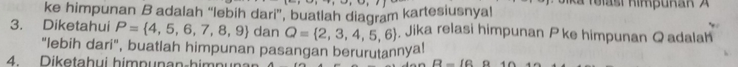 Jika felast himpuñan A
ke himpunan B adalah “lebih dari”, buatlah diagram kartesiusnyal 
3. Diketahui P= 4,5,6,7,8,9 dan Q= 2,3,4,5,6 , Jika relasi himpunan P ke himpunan Qadalah
"lebih dari", buatlah himpunan pasangan berurutannya! 
4. Diketahui himpunan-himn B-16 a