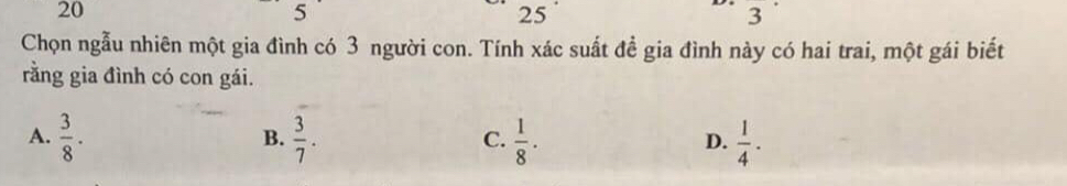 20
5
25
3 
Chọn ngẫu nhiên một gia đình có 3 người con. Tính xác suất đề gia đình này có hai trai, một gái biết
rằng gia đình có con gái.
A.  3/8 .  3/7 .  1/8 .  1/4 . 
B.
C.
D.