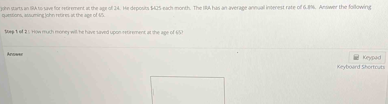 John starts an IRA to save for retirement at the age of 24. He deposits $425 each month. The IRA has an average annual interest rate of 6.8%. Answer the following 
questions, assuming John retires at the age of 65. 
Step 1 of 2 : How much money will he have saved upon retirement at the age of 65? 
Answer 
Keypad 
Keyboard Shortcuts