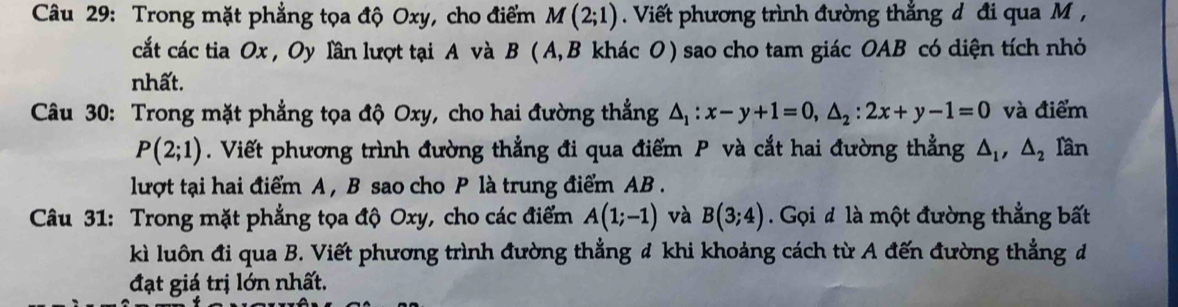 Trong mặt phẳng tọa độ Oxy, cho điểm M(2;1) Viết phương trình đường thắng d đi qua M , 
cắt các tia Ox , Oy lần lượt tại A và B ( A,B khác O) sao cho tam giác OAB có diện tích nhỏ 
nhất. 
Câu 30: Trong mặt phẳng tọa độ Oxy, cho hai đường thẳng △ _1:x-y+1=0, △ _2:2x+y-1=0 và điểm
P(2;1). Viết phương trình đường thẳng đi qua điểm P và cắt hai đường thẳng △ _1, △ _2 Iần 
lượt tại hai điểm A , B sao cho P là trung điểm AB. 
Câu 31: Trong mặt phẳng tọa độ Oxy, cho các điểm A(1;-1) và B(3;4) Gọi đ là một đường thẳng bất 
kì luôn đi qua B. Viết phương trình đường thẳng đ khi khoảng cách từ A đến đường thẳng đ 
đạt giá trị lớn nhất.