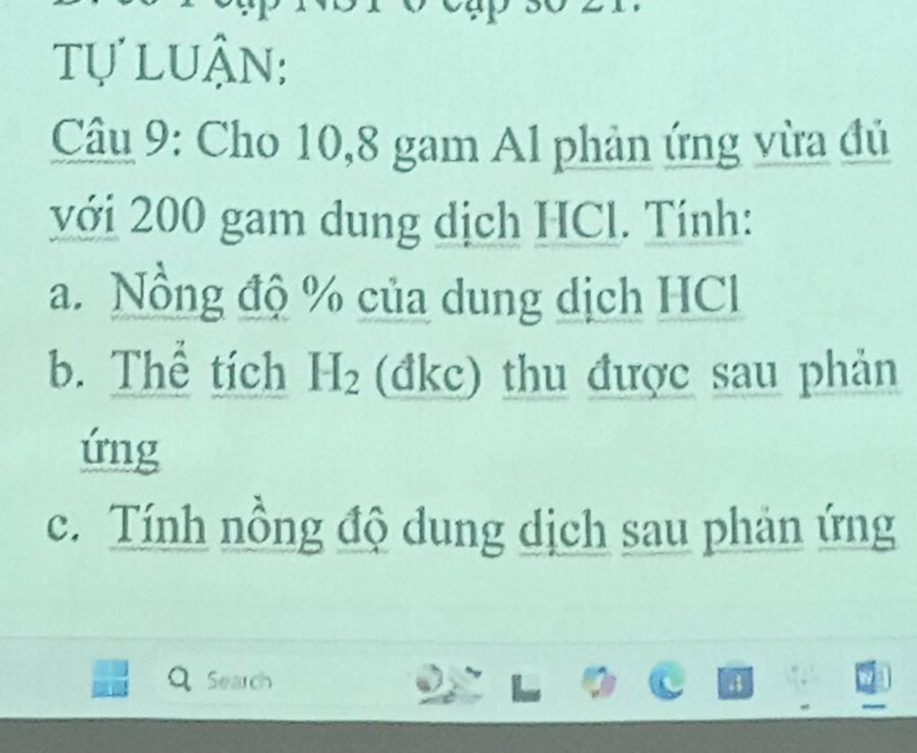 tự luận: 
Câu 9: Cho 10, 8 gam Al phản ứng vừa đủ 
với 200 gam dung dịch HCl. Tính: 
a. Nồng độ % của dung dịch HCl 
b. Thể tích H_2 (đkc) thu được sau phản 
ứng 
c. Tính nồng độ dung dịch sau phản ứng 
Search 4