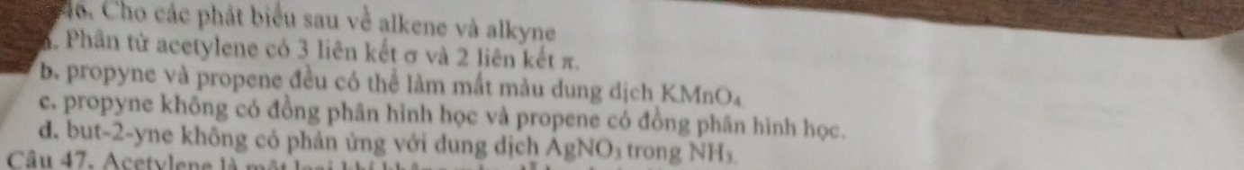 Co. Cho các phát biểu sau về alkene và alkyne
a. Phần từ acetylene có 3 liên kết σ và 2 liên kết π.
b. propyne và propene đều có thể làm mắt màu dung dịch KMnO₄
c. propyne không có đồng phân hình học và propene có đồng phân hình học.
d. but-2-yne không có phản ứng với dung dịch AgNO₃ trong NH_3
Câu 47. Acetvlene là m