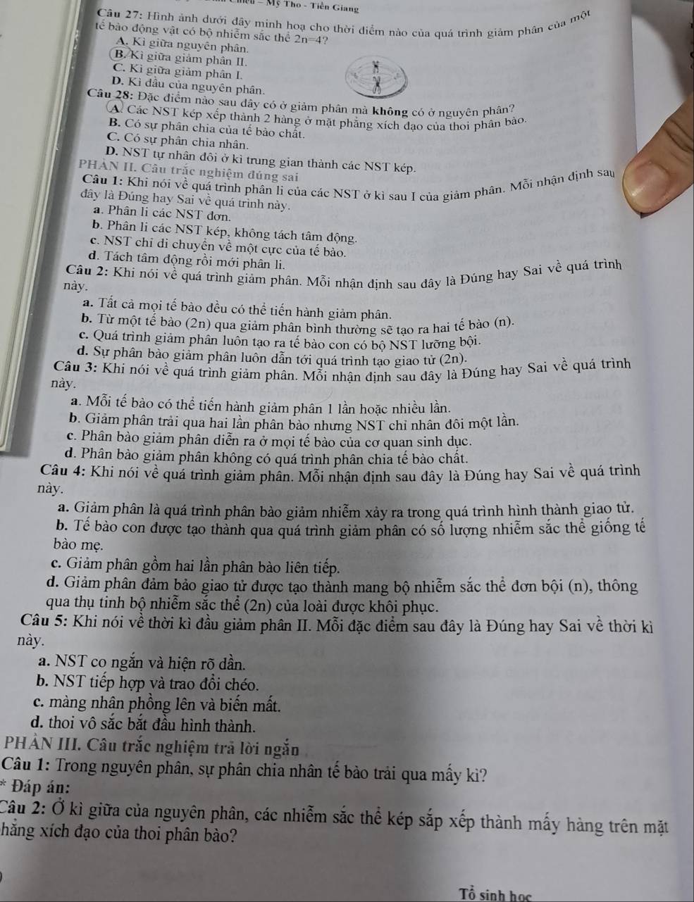 Mền - Mỹ Tho - Tiền Giang
Câu 27: Hình ảnh dưới đây minh hoạ cho thời điểm nào của quá trình giảm phân của một
tế bào động vật có bộ nhiễm sắc thể 2n=4 ?
A. Kì giữa nguyên phân,
B. Kì giữa giảm phân II.
C. Ki giữa giảm phân I.
D. Kì đầu của nguyên phân.
Câu 28: Đặc điểm nào sau dây có ở giảm phân mà không có ở nguyên phân?
A. Các NST kép xếp thành 2 hàng ở mặt phẳng xích đạo của thoi phân bào,
B. Có sự phân chia của tế bào chất.
C. Có sự phân chia nhân.
D. NST tự nhân đôi ở kì trung gian thành các NST kép.
PHAN II. Câu trắc nghiệm đúng sai
Câu 1: Khi nói về quá trình phân li của các NST ở kì sau I của giảm phân. Mỗi nhận định sau
đây là Đúng hay Sai về quá trình này.
a. Phân li các NST đơn.
b. Phân li các NST kép, không tách tâm động.
c. NST chỉ di chuyển về một cực của tế bào.
d. Tách tâm động rồi mới phân li.
Câu 2: Khi nói về quá trình giảm phân. Mỗi nhận định sau đây là Đúng hay Sai về quá trình
này.
. Tất cả mọi tế bào đều có thể tiến hành giảm phân.
b. Từ một tế bào (2n) qua giảm phân bình thường sẽ tạo ra hai tế bào (n).
c. Quá trình giảm phần luôn tạo ra tế bào con có bộ NST lưỡng bội.
d. Sự phân bảo giảm phân luôn dẫn tới quá trình tạo giao tử (2n).
Câu 3: Khi nói về quá trình giảm phân. Mỗi nhận định sau đây là Đúng hay Sai về quả trình
này.
a. Mỗi tế bào có thể tiến hành giảm phân 1 lần hoặc nhiều lần.
b. Giảm phân trải qua hai lần phân bảo nhưng NST chi nhân đôi một lần.
c. Phân bào giảm phân diễn ra ở mọi tế bào của cơ quan sinh dục.
d. Phân bào giảm phân không có quá trình phân chia tế bào chất.
Câu 4: Khi nói về quá trình giảm phân. Mỗi nhận định sau dây là Đúng hay Sai về quá trình
này.
a. Giảm phân là quá trình phân bảo giảm nhiễm xảy ra trong quá trình hình thành giao tử.
b. Tế bào con được tạo thành qua quá trình giảm phân có số lượng nhiễm sắc thể giống tế
bào mẹ.
c. Giảm phân gồm hai lần phân bào liên tiếp.
d. Giảm phân đảm bảo giao tử được tạo thành mang bộ nhiễm sắc thể đơn bội (n), thông
qua thụ tinh bộ nhiễm sắc thể (2n) của loài được khôi phục.
Câu 5: Khi nói về thời kì đầu giảm phân II. Mỗi đặc điểm sau đây là Đúng hay Sai về thời kì
này.
a. NST co ngắn và hiện rõ dần.
b. NST tiếp hợp và trao đổi chéo.
c. màng nhân phồng lên và biến mất.
d. thoi vô sắc bắt đầu hình thành.
PHẢN III. Câu trắc nghiệm trã lời ngắn
Câu 1: Trong nguyên phân, sự phân chia nhân tế bảo trải qua mấy kì?
Đáp án:
Câu 2: Ở kì giữa của nguyên phân, các nhiễm sắc thể kép sắp xếp thành mấy hàng trên mặt
phắng xích đạo của thoi phân bào?
Tổ sinh học