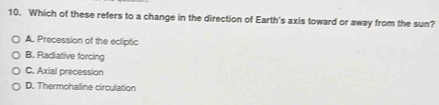 Which of these refers to a change in the direction of Earth's axis toward or away from the sun?
A. Precession of the ecliptic
B. Radiative forcing
C. Axial precession
D. Thermohaline circulation