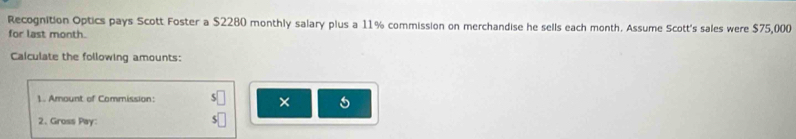 Recognition Optics pays Scott Foster a $2280 monthly salary plus a 11% commission on merchandise he sells each month. Assume Scott's sales were $75,000
for last month. 
Calculate the following amounts: 
1. Amount of Commission: 
× 
2、 Gross Pay: