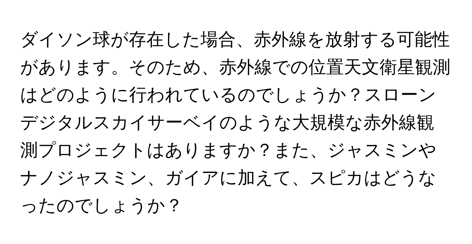 ダイソン球が存在した場合、赤外線を放射する可能性があります。そのため、赤外線での位置天文衛星観測はどのように行われているのでしょうか？スローンデジタルスカイサーベイのような大規模な赤外線観測プロジェクトはありますか？また、ジャスミンやナノジャスミン、ガイアに加えて、スピカはどうなったのでしょうか？