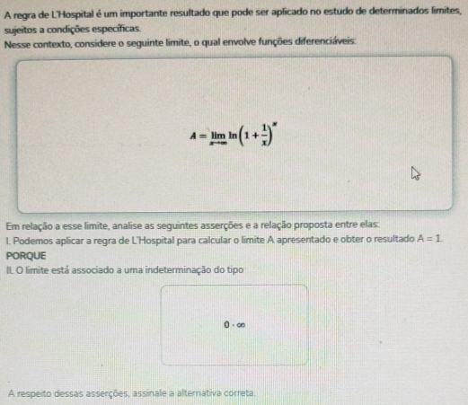 A regra de L'Hospital é um importante resultado que pode ser aplicado no estudo de determinados limites, 
sujeitos a condições específicas. 
Nesse contexto, considere o seguinte limite, o qual envolve funções diferenciáveis:
A=limlimits _xto ∈fty ln (1+ 1/x )^x
Em relação a esse limite, analise as seguintes asserções e a relação proposta entre elas: 
l. Podemos aplicar a regra de L'Hospital para calcular o limite A apresentado e obter o resultado A=1. 
PORQUE 
II O limite está associado a uma indeterminação do tipo
0· ∈fty
A respeito dessas asserções, assinale a alternativa correta.