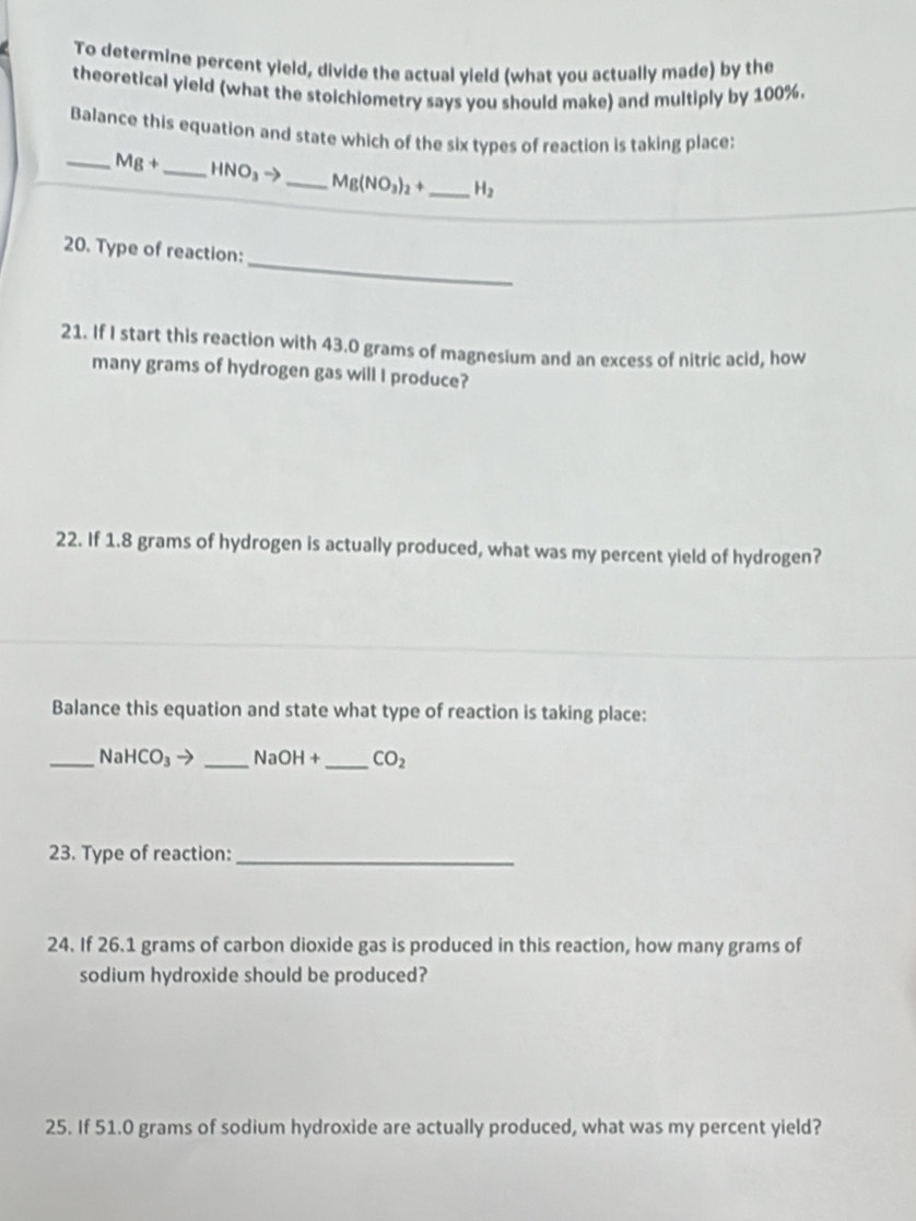 To determine percent yield, divide the actual yield (what you actually made) by the 
theoretical yield (what the stoichiometry says you should make) and multiply by 100%. 
Balance this equation and state which of the six types of reaction is taking place: 
_ Mg+ _  HNO_3to _  Mg(NO_3)_2+ _  H_2
_ 
20. Type of reaction: 
21. If I start this reaction with 43.0 grams of magnesium and an excess of nitric acid, how 
many grams of hydrogen gas will I produce? 
22. If 1.8 grams of hydrogen is actually produced, what was my percent yield of hydrogen? 
Balance this equation and state what type of reaction is taking place: 
_ Na HCO_3to _  NaOH+ _  CO_2
23. Type of reaction:_ 
24. If 26.1 grams of carbon dioxide gas is produced in this reaction, how many grams of 
sodium hydroxide should be produced? 
25. If 51.0 grams of sodium hydroxide are actually produced, what was my percent yield?