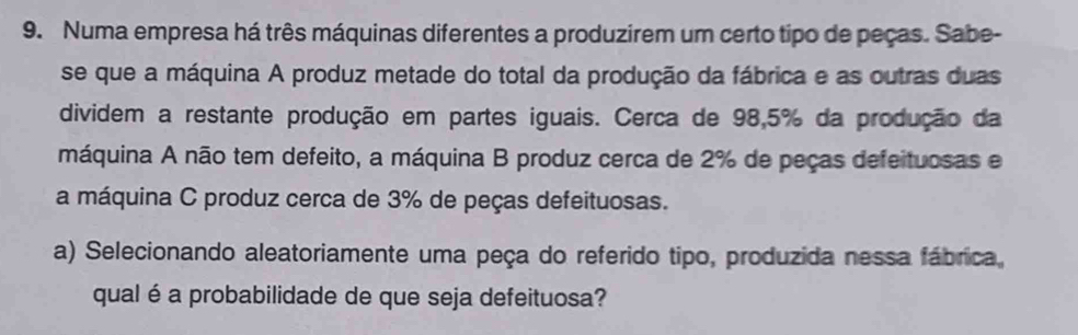 Numa empresa há três máquinas diferentes a produzirem um certo tipo de peças. Sabe- 
se que a máquina A produz metade do total da produção da fábrica e as outras duas 
dividem a restante produção em partes iguais. Cerca de 98,5% da produção da 
máquina A não tem defeito, a máquina B produz cerca de 2% de peças defeituosas e 
a máquina C produz cerca de 3% de peças defeituosas. 
a) Selecionando aleatoriamente uma peça do referido tipo, produzida nessa fábrica, 
qual é a probabilidade de que seja defeituosa?