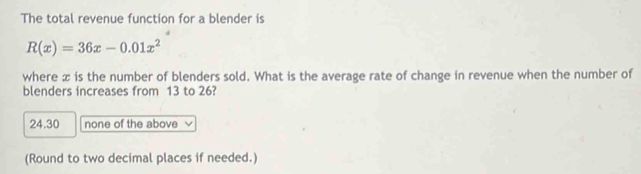 The total revenue function for a blender is
R(x)=36x-0.01x^2
where x is the number of blenders sold. What is the average rate of change in revenue when the number of
blenders increases from 13 to 26?
24.30 none of the above
(Round to two decimal places if needed.)