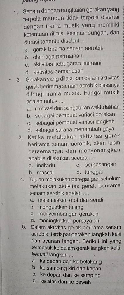 Senam dengan rangkaian gerakan yang
terpola maupun tidak terpola disertai
dengan irama musik yang memiliki
ketentuan ritmis, kesinambungan, dan
durasi tertentu disebut ....
a. gerak birama senam aerobik
b. olahraga permainan
c. aktivitas kebugaran jasmani
d. aktivitas pemanasan
2. Gerakan yang dilakukan dalam aktivitas
gerak berirama senam aerobik biasanya
diiringi irama musik. Fungsi musik
adalah untuk ....
a. motivasi dan pengaturan waktu latihan
b. sebagai pembuat variasi gerakan
c. sebagai pembuat variasi langkah
d. sebagai sarana menambah gaya
3. Ketika melakukan aktivitas gerak
berirama senam aerobik, akan lebih
bersemangat dan menyenangkan
apabila dilakukan secara ....
a. individu c. berpasangan
b. massal d. tunggal
4. Tujuan melakukan peregangan sebelum
melakukan aktivitas gerak berirama
senam aerobik adalah ....
a. melemaskan otot dan sendi
b. menguatkan tulang
c. menyeimbangan gerakan
d. meningkatkan percaya diri
5. Dalam aktivitas gerak berirama senam
aerobik, terdapat gerakan langkah kaki
dan ayunan lengan. Berikut ini yang
termasuk ke dalam gerak langkah kaki,
kecuali langkah ....
a. ke depan dan ke belakang
b. ke samping kiri dan kanan
c. ke depan dan ke samping
d. ke atas dan ke bawah