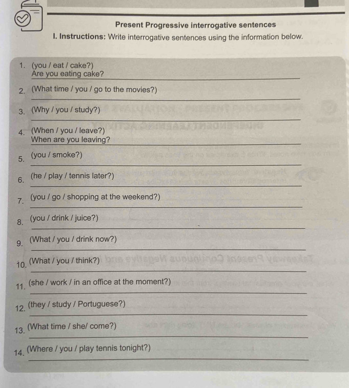 Present Progressive interrogative sentences 
I. Instructions: Write interrogative sentences using the information below. 
1. (you / eat / cake?) 
_ 
_ 
Are you eating cake? 
2. (What time / you / go to the movies?) 
_ 
_ 
3. (Why / you / study?) 
4. (When / you / leave?) 
When are you leaving?_ 
_ 
5. . (you / smoke?) 
_ 
6. (he / play / tennis later?) 
_ 
7. (you / go / shopping at the weekend?) 
_ 
8. (you / drink / juice?) 
_ 
9. (What / you / drink now?) 
_ 
10. (What / you / think?) 
_ 
11. (she / work / in an office at the moment?) 
_ 
12. (they / study / Portuguese?) 
_ 
13. (What time / she/ come?) 
_ 
14. (Where / you / play tennis tonight?)