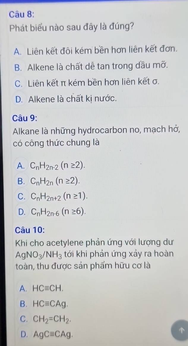 Phát biểu nào sau đây là đúng?
A. Liên kết đôi kém bền hơn liên kết đơn.
B. Alkene là chất dễ tan trong dầu mỡ.
C. Liên kết π kém bền hơn liên kết σ.
D. Alkene là chất kị nước.
Câu 9:
Alkane là những hydrocarbon no, mạch hở,
có công thức chung là
A. C_nH_2n-2(n≥ 2).
B. C_nH_2n(n≥ 2).
C. C_nH_2n+2(n≥ 1).
D. C_nH_2n-6(n≥ 6). 
Câu 10:
Khi cho acetylene phản ứng với lượng dư
AgNO_3/NH_3 tới khi phản ứng xảy ra hoàn
toàn, thu được sản phẩm hữu cơ là
A. HCequiv CH.
B. HCequiv CAg.
C. CH_2=CH_2.
D. AgCequiv CAg.