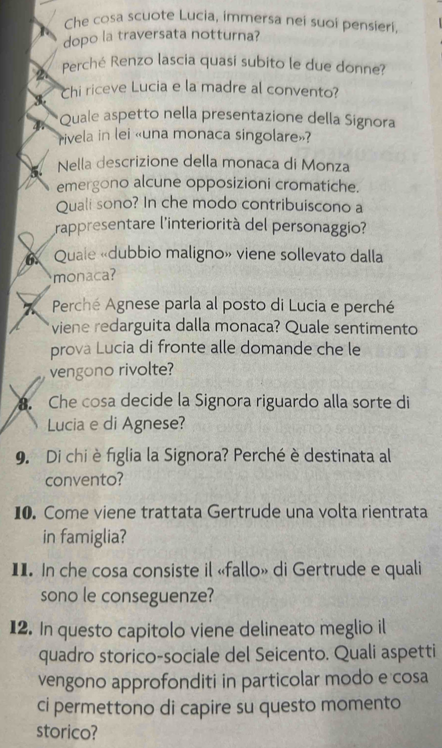 Che cosa scuote Lucia, immersa nei suoi pensieri, 
dopo la traversata notturna? 
Perché Renzo lascia quasi subito le due donne? 
Chi riceve Lucia e la madre al convento? 
Quale aspetto nella presentazione della Signora 
rivela in lei «una monaca singolare»? 
Nella descrizione della monaca di Monza 
emergono alcune opposizioni cromatiche. 
Quali sono? In che modo contribuiscono a 
rappresentare l'interiorità del personaggio? 
6. Quale «dubbio maligno» viene sollevato dalla 
monaca? 
Perché Agnese parla al posto di Lucia e perché 
viene redarguita dalla monaca? Quale sentimento 
prova Lucia di fronte alle domande che le 
vengono rivolte? 
. Che cosa decide la Signora riguardo alla sorte di 
Lucia e di Agnese? 
9. Di chi è figlia la Signora? Perché è destinata al 
convento? 
10. Come viene trattata Gertrude una volta rientrata 
in famiglia? 
11. In che cosa consiste il «fallo» di Gertrude e quali 
sono le conseguenze? 
12. In questo capitolo viene delineato meglio il 
quadro storico-sociale del Seicento. Quali aspetti 
vengono approfonditi in particolar modo e cosa 
ci permettono di capire su questo momento 
storico?