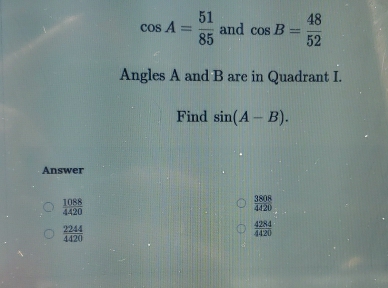 cos A= 51/85  and cos B= 48/52 
Angles A and B are in Quadrant I. 
Find sin (A-B). 
Answer
 1088/4420 
 3808/4420 
 2244/4420 
 4284/4420 