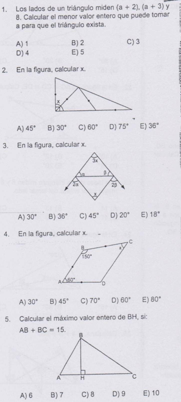 Los lados de un triángulo miden (a+2),(a+3) y
8. Calcular el menor valor entero que puede tomar
a para que el triángulo exista.
A) 1 B)2 C) 3
D) 4 E)5
2. En la figura, calcular x.
A) 45° B) 30° C) 60° D) 75° E) 36°
3. En la figura, calcular x.
A) 30° B) 36° C) 45° D) 20° E) 18°
4. En la figura, calcular x. .
A) 30° B) 45° C) 70° D) 60° E) 80°
5. Calcular el máximo valor entero de BH, si:
AB+BC=15.
A) 6 B)7 C)8 D)9 E) 10