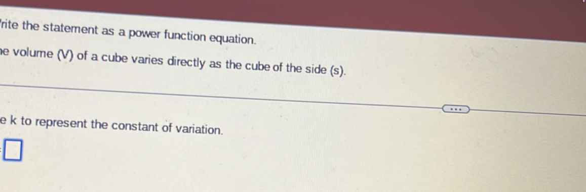 rite the statement as a power function equation. 
he volume (V) of a cube varies directly as the cube of the side (s). 
e k to represent the constant of variation. 
:□