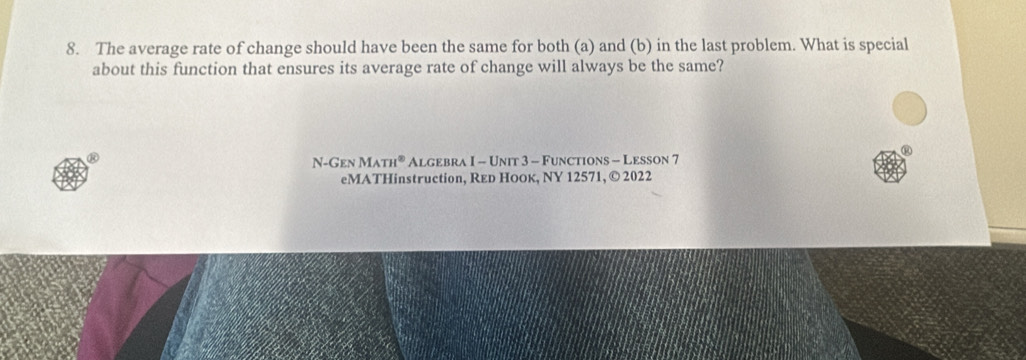 The average rate of change should have been the same for both (a) and (b) in the last problem. What is special 
about this function that ensures its average rate of change will always be the same? 
N- Gen MATH° Algebra I - Unit 3 - Functions - Lesson 7 
eMATHinstruction, Red Ноοк, NY 12571, © 2022