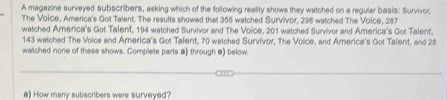 A magazine surveyed subscribers, asking which of the following reality shows they watched on a regular basis: Survivor, 
The Voice, America's Got Talent. The results showed that 355 watched Survivor, 298 watched The Voice, 287
watched America's Got Talent, 194 watched Survivor and The Voice, 201 watched Survivor and America's Got Talent,
143 watched The Voice and America's Got Talent, 70 watched Survivor, The Voice, and America's Got Talent, and 28
watched none of these shows. Complete parts a) through e) below. 
a) How many subscribers were surveyed?