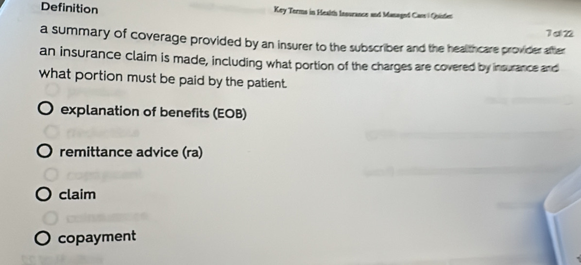 Definition Key Terms in Health Insurance and Managed Cars) Quintet
1d2
a summary of coverage provided by an insurer to the subscriber and the healthcare provider after
an insurance claim is made, including what portion of the charges are covered by insurance and
what portion must be paid by the patient.
explanation of benefits (EOB)
remittance advice (ra)
claim
copayment