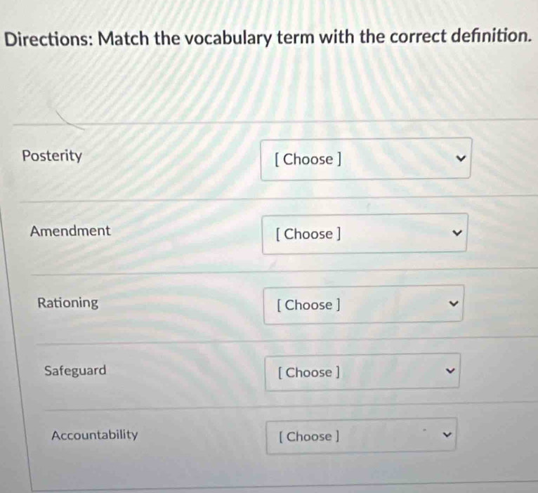 Directions: Match the vocabulary term with the correct defnition. 
Posterity [ Choose ] 
Amendment [ Choose ] 
Rationing [ Choose ] 
Safeguard [ Choose ] 
Accountability [ Choose ]