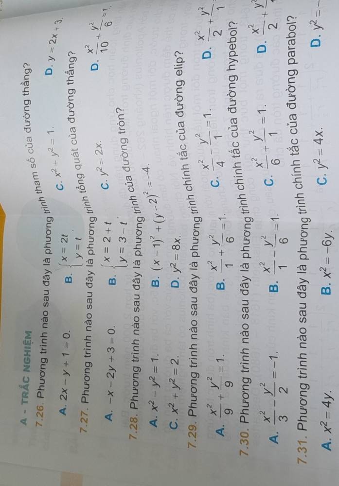 A - TRÁC NGHIệM
7.26. Phương trình nào sau đây là phương trình tham số của đường thẳng?
D.
C. x^2+y^2=1. y=2x+3.
A. 2x-y+1=0. B. beginarrayl x=2t y=tendarray. .
7.27. Phương trình nào sau đây là phương trình tổng quát của đường thẳng?
D.  x^2/10 + y^2/6 =1
A. -x-2y+3=0. B. beginarrayl x=2+t y=3-tendarray. .
C. y^2=2x.
7.28. Phương trình nào sau đây là phương trình của đường tròn?
A. x^2-y^2=1. B. (x-1)^2+(y-2)^2=-4.
C. x^2+y^2=2. D. y^2=8x.
7.29. Phương trình nào sau đây là phương trình chính tắc của đường elip?
A.  x^2/9 + y^2/9 =1. B.  x^2/1 + y^2/6 =1. C.  x^2/4 - y^2/1 =1. D.  x^2/2 + y^2/1 
7.30. Phương trình nào sau đây là phương trình chính tắc của đường hypebol?
A.  x^2/3 - y^2/2 =-1. B.  x^2/1 - y^2/6 =1. C.  x^2/6 + y^2/1 =1. D.  x^2/2 +frac y^2
7.31. Phương trình nào sau đây là phương trình chính tắc của đường parabol?
A. x^2=4y. B. x^2=-6y. C. y^2=4x.
D. y^2=-