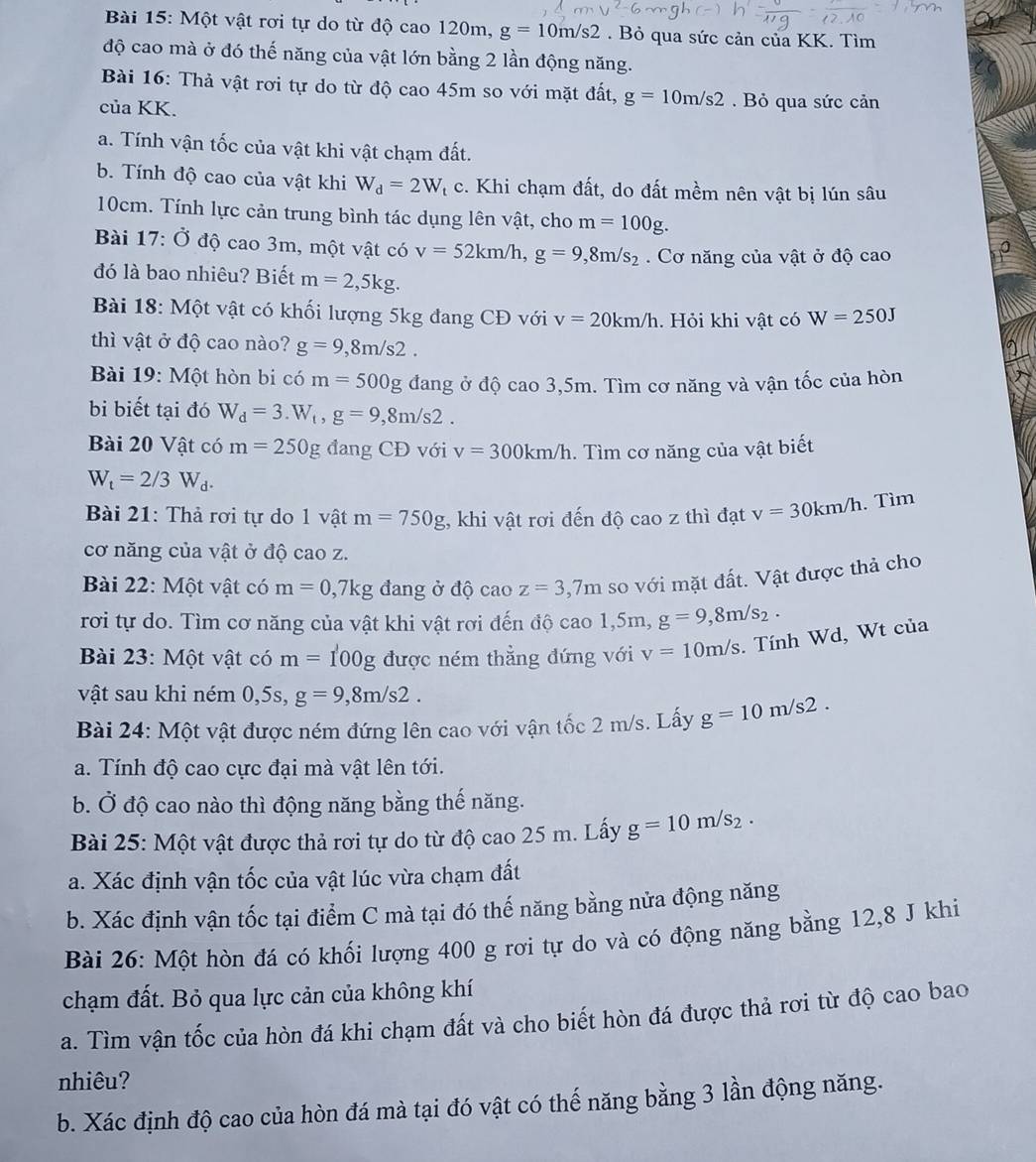 Một vật rơi tự do từ độ cao 120m, g=10m/s2. Bỏ qua sức cản của KK. Tìm
độ cao mà ở đó thế năng của vật lớn bằng 2 lần động năng.
Bài 16: Thả vật rơi tự do từ độ cao 45m so với mặt đất, g=10m/s2. Bỏ qua sức cản
của KK.
a. Tính vận tốc của vật khi vật chạm đất.
b. Tính độ cao của vật khi W_d=2W_t c. Khi chạm đất, do đất mềm nên vật bị lún sâu
10cm. Tính lực cản trung bình tác dụng lên vật, cho m=100g.
Bài 17: Ở độ cao 3m, một vật có v=52km/h,g=9,8m/s_2 Cơ năng của vật ở độ cao
đó là bao nhiêu? Biết m=2,5kg.
Bài 18: Một vật có khối lượng 5kg đang CĐ với v=20km/h. Hỏi khi vật có W=250J
thì vật ở độ cao nào? g=9,8m/s2.
* Bài 19: Một hòn bi có m=500g đang ở độ cao 3,5m. Tìm cơ năng và vận tốc của hòn
bi biết tại đó W_d=3.W_t,g=9,8m/s2.
Bài 20 Vật có m=250g đang CĐ với v=300km/h. Tìm cơ năng của vật biết
W_t=2/3W_d.
Bài 21: Thả rơi tự do 1 vật m=750g :, khi vật rơi đến độ cao z thì đạt v=30km/h. Tìm
cơ năng của vật ở độ cao z.
Bài 22: Một vật có m=0, ,7kg đang ở độ cao z=3,7m so với mặt đất. Vật được thả cho
rơi tự do. Tìm cơ năng của vật khi vật rơi đến độ docacao1,5m,g=9,8m/s_2.
Bài 23: Một vật có m=100g được ném thằng đứng với v=10m/s. Tính Wd, Wt của
vật sau khi ném 0,5s, g=9,8m/s2.
Bài 24: Một vật được ném đứng lên cao với vận tốc 2 m/s. Lấy g=10m/s2.
a. Tính độ cao cực đại mà vật lên tới.
b. Ở độ cao nào thì động năng bằng thế năng.
Bài 25: Một vật được thả rơi tự do từ độ cao 25 m. Lấy g=10m/s_2.
a. Xác định vận tốc của vật lúc vừa chạm đất
b. Xác định vận tốc tại điểm C mà tại đó thế năng bằng nửa động năng
Bài 26: Một hòn đá có khối lượng 400 g rơi tự do và có động năng bằng 12,8 J khi
chạm đất. Bỏ qua lực cản của không khí
a. Tìm vận tốc của hòn đá khi chạm đất và cho biết hòn đá được thả rơi từ độ cao bao
nhiêu?
b. Xác định độ cao của hòn đá mà tại đó vật có thế năng bằng 3 lần động năng.