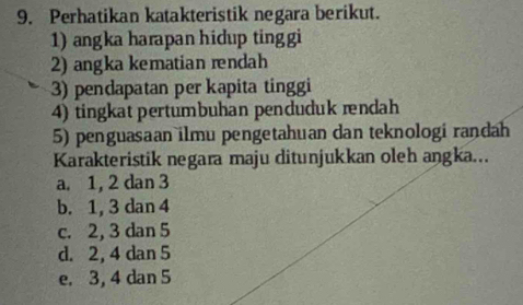 Perhatikan katakteristik negara berikut.
1) angka harapan hidup tinggi
2) angka kematian rendah
3) pendapatan per kapita tinggi
4) tingkat pertumbuhan penduduk ændah
5) penguasaan ilmu pengetahuan dan teknologi randah
Karakteristik negara maju ditunjukkan oleh angka...
a. 1, 2 dan 3
b. 1, 3 dan 4
c. 2, 3 dan 5
d. 2, 4 dan 5
e. 3, 4 dan 5