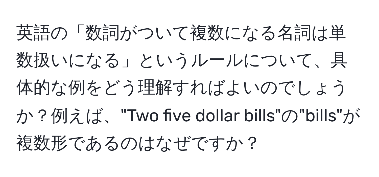 英語の「数詞がついて複数になる名詞は単数扱いになる」というルールについて、具体的な例をどう理解すればよいのでしょうか？例えば、"Two five dollar bills"の"bills"が複数形であるのはなぜですか？