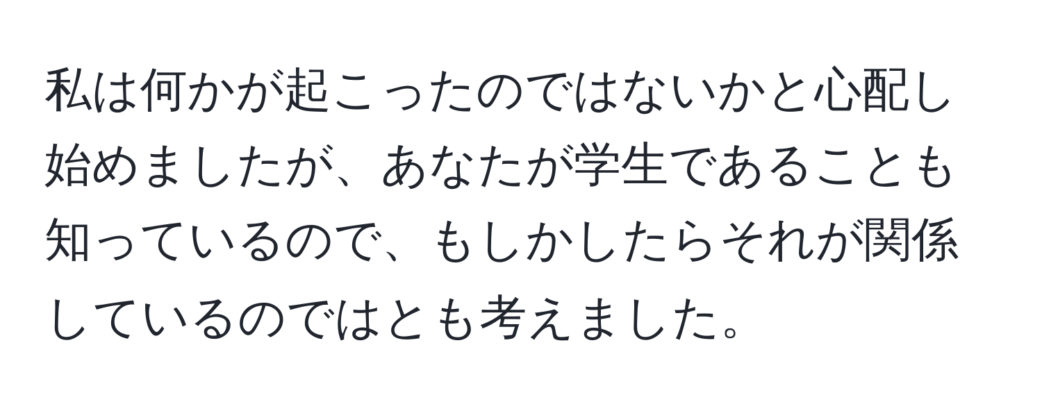 私は何かが起こったのではないかと心配し始めましたが、あなたが学生であることも知っているので、もしかしたらそれが関係しているのではとも考えました。