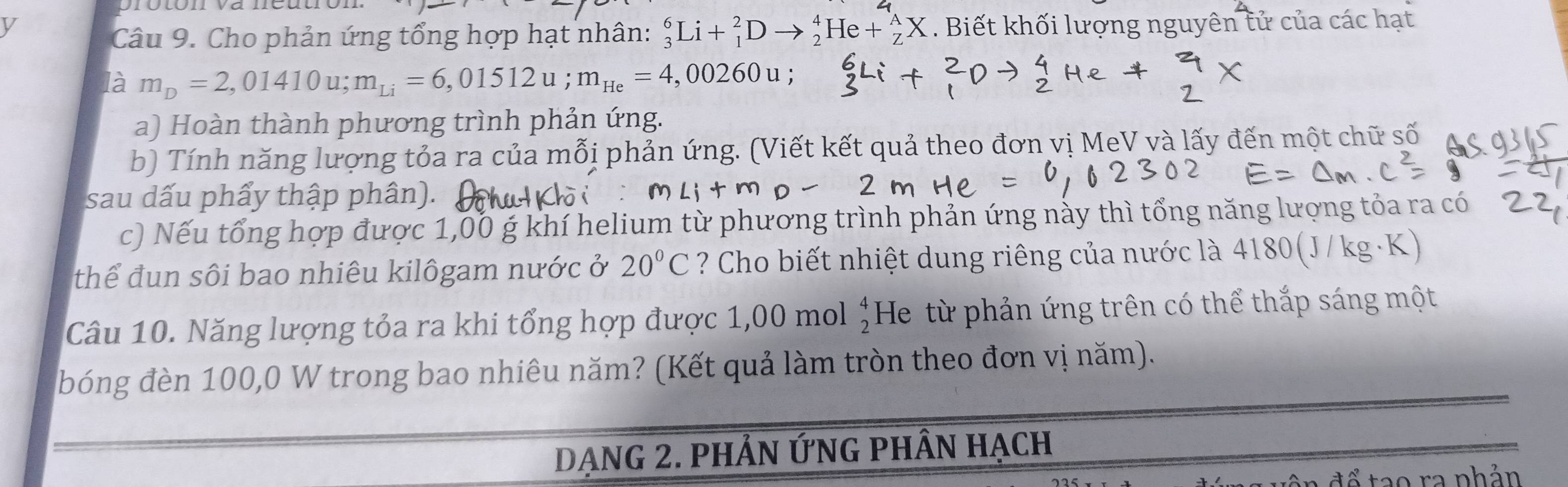 oroton và 
y . Biết khối lượng nguyên tử của các hạt 
Câu 9. Cho phản ứng tổng hợp hạt nhân: _3^(6Li+_1^2D _2^4He+_Z^AX
là m_D)=2,01410u; m_Li=6,01512u; m_He=4,00260u; 
a) Hoàn thành phương trình phản ứng. 
b) Tính năng lượng tỏa ra của mỗi phản ứng. (Viết kết quả theo đơn vị MeV và lấy đến một chữ số 
sau dấu phẩy thập phân). 
c) Nếu tổng hợp được 1,00 g khí helium từ phương trình phản ứng này thì tổng năng lượng tỏa ra có 
thể đun sôi bao nhiêu kilôgam nước ở 20°C ? Cho biết nhiệt dung riêng của nước là 4180 ( 300/kg
Câu 10. Năng lượng tỏa ra khi tổng hợp được 1,00 mol beginarrayr 4 2endarray He từ phản ứng trên có thể thắp sáng một 
bóng đèn 100,0 W trong bao nhiêu năm? (Kết quả làm tròn theo đơn vị năm). 
Dạng 2. phẢn ỨnG phần hạch 
ca nhản