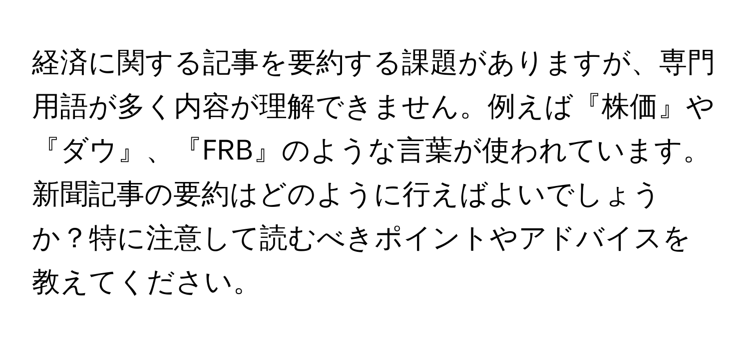 経済に関する記事を要約する課題がありますが、専門用語が多く内容が理解できません。例えば『株価』や『ダウ』、『FRB』のような言葉が使われています。新聞記事の要約はどのように行えばよいでしょうか？特に注意して読むべきポイントやアドバイスを教えてください。