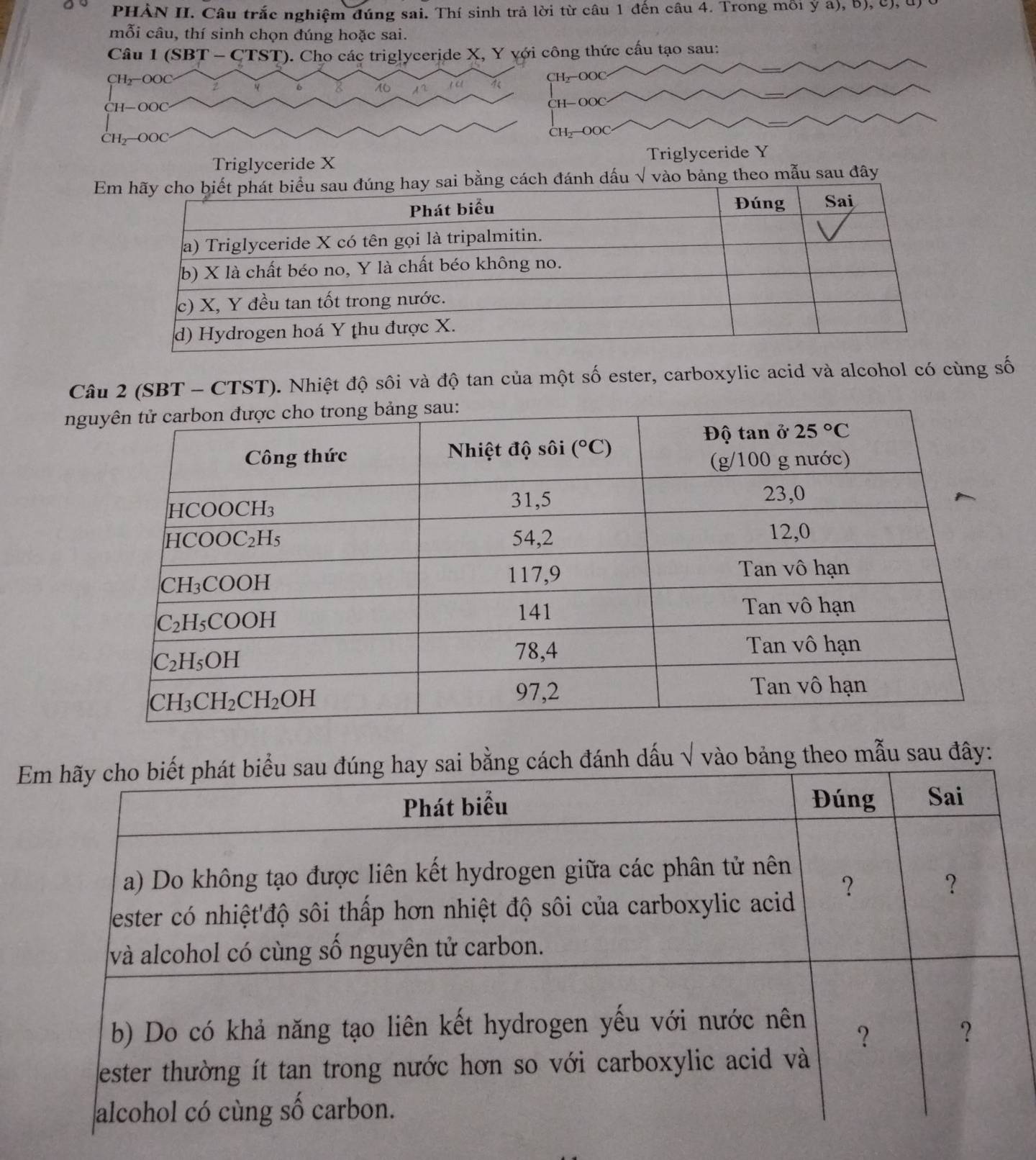 PHẢN II. Câu trắc nghiệm đúng sai. Thí sinh trả lời từ câu 1 đến câu 4. Trong mỗi ý a), b), c), u)
mỗi câu, thí sinh chọn đúng hoặc sai.
Câu 1(SBT-CTST) ). Cho các triglyceride X, Y với công thức cấu tạo sau:
CH₂-OOC CH₂OOC
CH—OOC
H— OC
CH_2-OOC
CH—OOC
Triglyceride X Triglyceride Y
E bảng theo mẫu sau đây
Câu 2 (SBT - CTST). Nhiệt độ sôi và độ tan của một số ester, carboxylic acid và alcohol có cùng số
ng
Em hãy cho biết phát biểu sau đúng hay sai bằng cách đánh dấu √ vào bảng theo mẫu sau đây:
Phát biểu Đúng Sai
a) Do không tạo được liên kết hydrogen giữa các phân tử nên
?
？
ester có nhiệt'độ sôi thấp hơn nhiệt độ sôi của carboxylic acid
và alcohol có cùng số nguyên tử carbon.
b) Do có khả năng tạo liên kết hydrogen yếu với nước nên
？
?
ester thường ít tan trong nước hơn so với carboxylic acid và
alcohol có cùng số carbon.