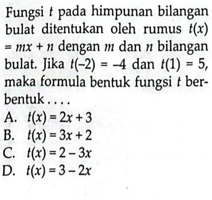 Fungsi t pada himpunan bilangan
bulat ditentukan oleh rumus t(x)
=mx+n dengan m dan ½ bilangan
bulat. Jika t(-2)=-4 dan t(1)=5, 
maka formula bentuk fungsi t ber-
bentuk . . . .
A. t(x)=2x+3
B. t(x)=3x+2
C. t(x)=2-3x
D. t(x)=3-2x