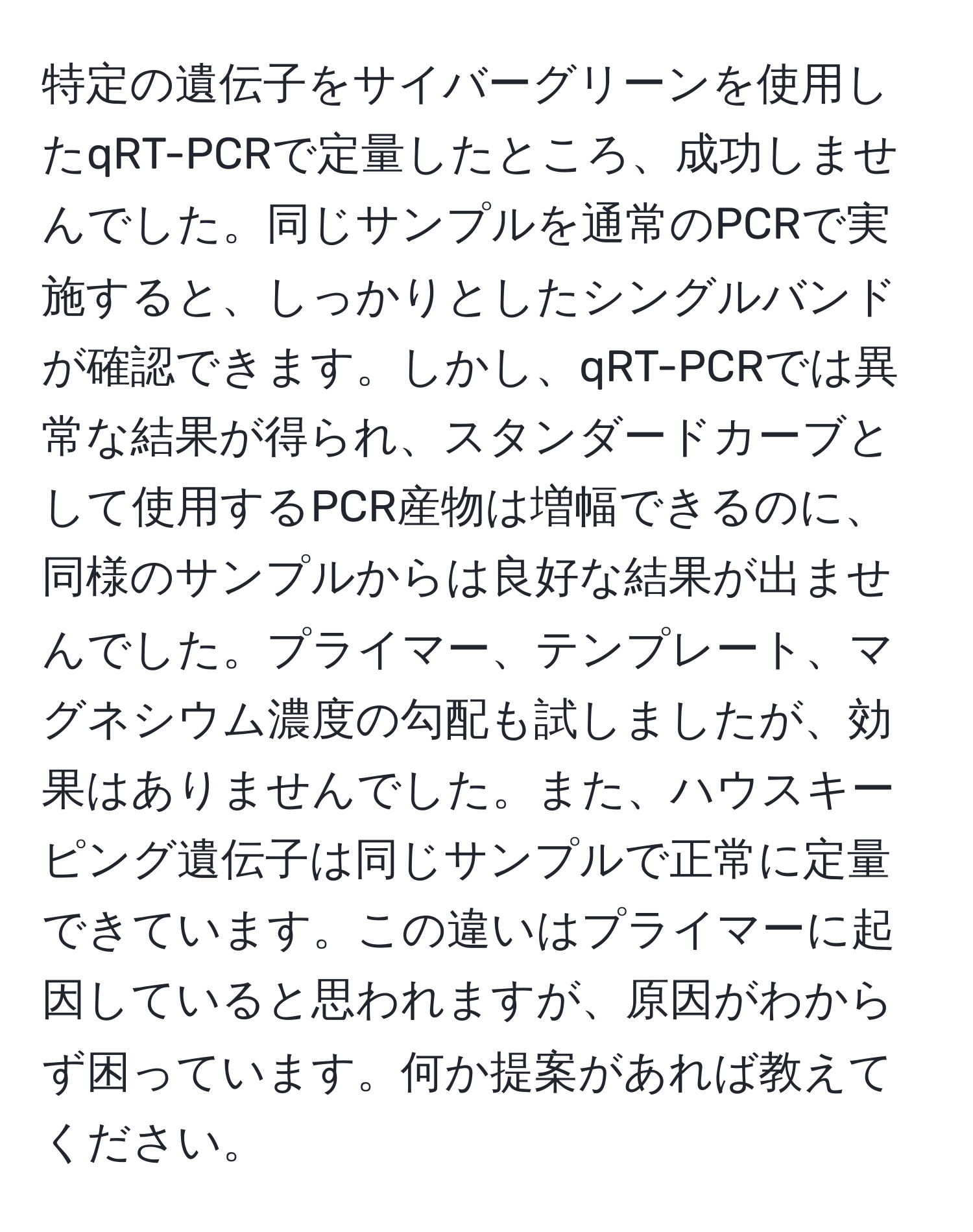 特定の遺伝子をサイバーグリーンを使用したqRT-PCRで定量したところ、成功しませんでした。同じサンプルを通常のPCRで実施すると、しっかりとしたシングルバンドが確認できます。しかし、qRT-PCRでは異常な結果が得られ、スタンダードカーブとして使用するPCR産物は増幅できるのに、同様のサンプルからは良好な結果が出ませんでした。プライマー、テンプレート、マグネシウム濃度の勾配も試しましたが、効果はありませんでした。また、ハウスキーピング遺伝子は同じサンプルで正常に定量できています。この違いはプライマーに起因していると思われますが、原因がわからず困っています。何か提案があれば教えてください。