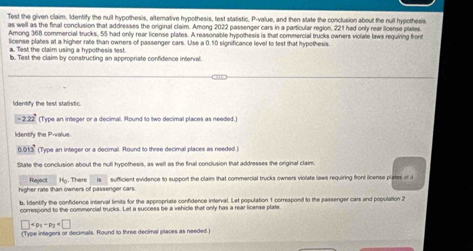Test the given claim. Identify the null hypothesis, alternative hypothesis, test statistic, P -value, and then state the conclusion about the null hypothesis, 
as well as the final conclusion that addresses the original claim. Among 2022 passenger cars in a particular region, 221 had only rear license plates. 
Among 368 commercial trucks, 55 had only rear license plates. A reasonable hypothesis is that commercial trucks owners violate laws requiring front 
license plates at a higher rate than owners of passenger cars. Use a 0.10 significance level to test that hypothesis. 
a. Test the claim using a hypothesis test. 
b. Test the claim by constructing an appropriate confidence interval. 
Identify the test statistic.
-2.22 (Type an integer or a decimal. Round to two decimal places as needed.) 
Identify the P -value.
0.013 (Type an integer or a decimal. Round to three decimal places as needed.) 
State the conclusion about the null hypothesis, as well as the final conclusion that addresses the original claim. 
Reject H_0. There is sufficient evidence to support the claim that commercial trucks owners violate laws requiring front license plates at a 
higher rate than owners of passenger cars. 
b. Identify the confidence interval limits for the appropriate confidence interval. Let population 1 correspond to the passenger cars and population 2
correspond to the commercial trucks. Let a success be a vehicle that only has a rear license plate.
□
(Type integers or decimals. Round to three decimal places as needed.)