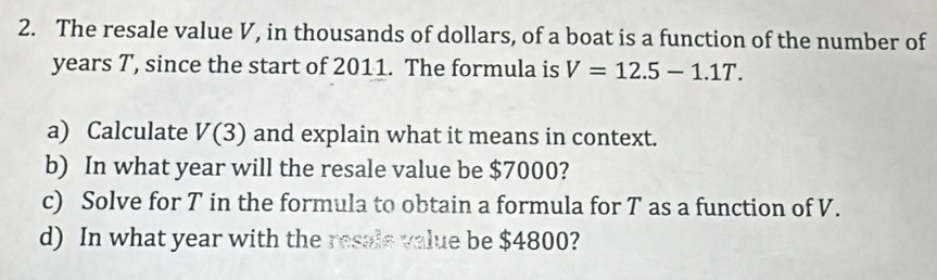 The resale value V, in thousands of dollars, of a boat is a function of the number of 
years T, since the start of 2011. The formula is V=12.5-1.1T. 
a) Calculate V(3) and explain what it means in context. 
b) In what year will the resale value be $7000? 
c) Solve for T in the formula to obtain a formula for T as a function of V. 
d) In what year with the resals value be $4800?