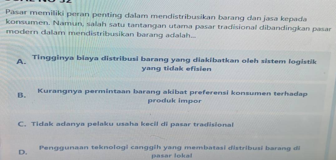 Pasar memiliki peran penting dalam mendistribusikan barang dan jasa kepada
konsumen. Namun, salah satu tantangan utama pasar tradisional dibandingkan pasar
modern dalam mendistribusikan barang adalah...
A. Tingginya biaya distribusi barang yang diakibatkan oleh sistem logistik
yang tidak efisien
B. Kurangnya permintaan barang akibat preferensi konsumen terhadap
produk impor
C. Tidak adanya pelaku usaha kecil di pasar tradisional
D. Penggunaan teknologi canggih yang membatasi distribusi barang di
pasar lokal