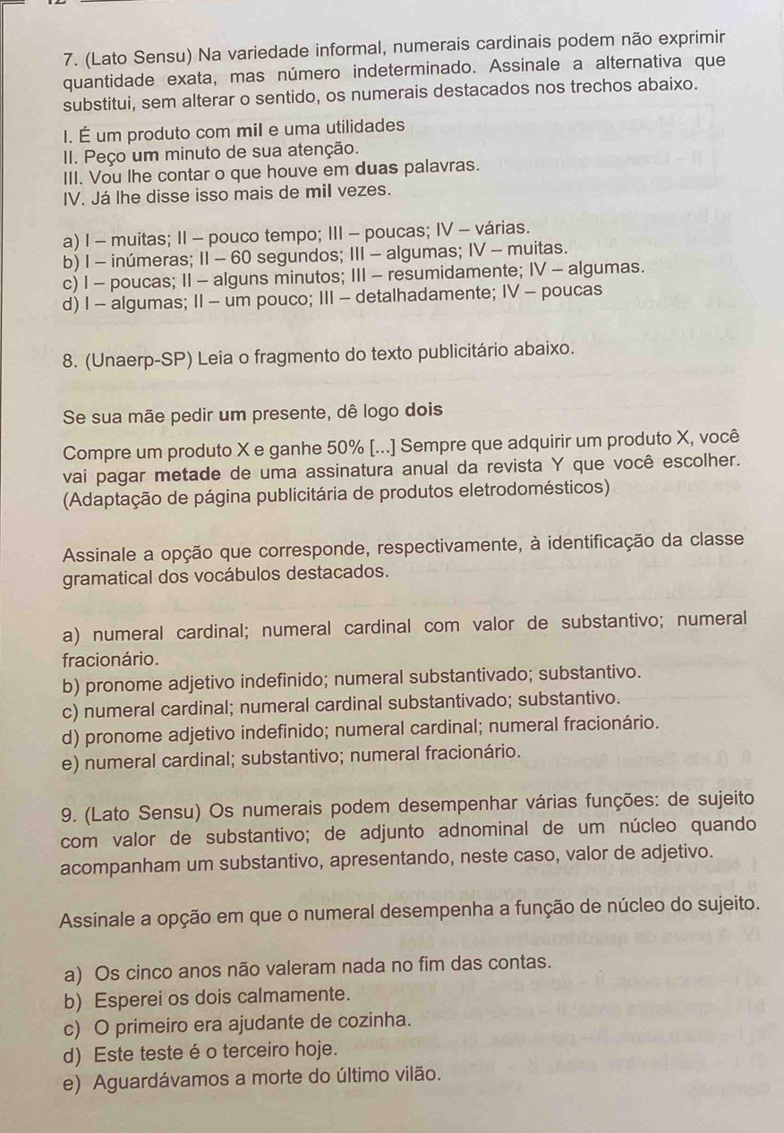 (Lato Sensu) Na variedade informal, numerais cardinais podem não exprimir
quantidade exata, mas número indeterminado. Assinale a alternativa que
substitui, sem alterar o sentido, os numerais destacados nos trechos abaixo.
I. É um produto com mil e uma utilidades
II. Peço um minuto de sua atenção.
III. Vou lhe contar o que houve em duas palavras.
IV. Já lhe disse isso mais de mil vezes.
a) I - muitas; II - pouco tempo; III - poucas; IV - várias.
b) I - inúmeras; II - 60 segundos; III - algumas; IV - muitas.
c) I - poucas; II - alguns minutos; III - resumidamente; IV - algumas.
d) I - algumas; II - um pouco; III - detalhadamente; IV - poucas
8. (Unaerp-SP) Leia o fragmento do texto publicitário abaixo.
Se sua mãe pedir um presente, dê logo dois
Compre um produto X e ganhe 50% [...] Sempre que adquirir um produto X, você
vai pagar metade de uma assinatura anual da revista Y que você escolher.
(Adaptação de página publicitária de produtos eletrodomésticos)
Assinale a opção que corresponde, respectivamente, à identificação da classe
gramatical dos vocábulos destacados.
a) numeral cardinal; numeral cardinal com valor de substantivo; numeral
fracionário.
b) pronome adjetivo indefinido; numeral substantivado; substantivo.
c) numeral cardinal; numeral cardinal substantivado; substantivo.
d) pronome adjetivo indefinido; numeral cardinal; numeral fracionário.
e) numeral cardinal; substantivo; numeral fracionário.
9. (Lato Sensu) Os numerais podem desempenhar várias funções: de sujeito
com valor de substantivo; de adjunto adnominal de um núcleo quando
acompanham um substantivo, apresentando, neste caso, valor de adjetivo.
Assinale a opção em que o numeral desempenha a função de núcleo do sujeito.
a) Os cinco anos não valeram nada no fim das contas.
b) Esperei os dois calmamente.
c) O primeiro era ajudante de cozinha.
d) Este teste éo terceiro hoje.
e) Aguardávamos a morte do último vilão.