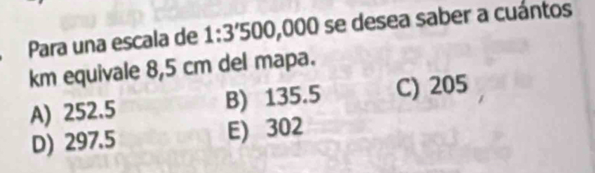 Para una escala de 1:3'500,000 ) se desea saber a cuántos
km equivale 8,5 cm del mapa.
A) 252.5 B) 135.5 C) 205
D) 297.5 E) 302