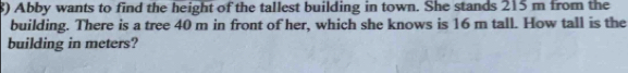 $) Abby wants to find the height of the tallest building in town. She stands 215 m from the 
building. There is a tree 40 m in front of her, which she knows is 16 m tall. How tall is the 
building in meters?