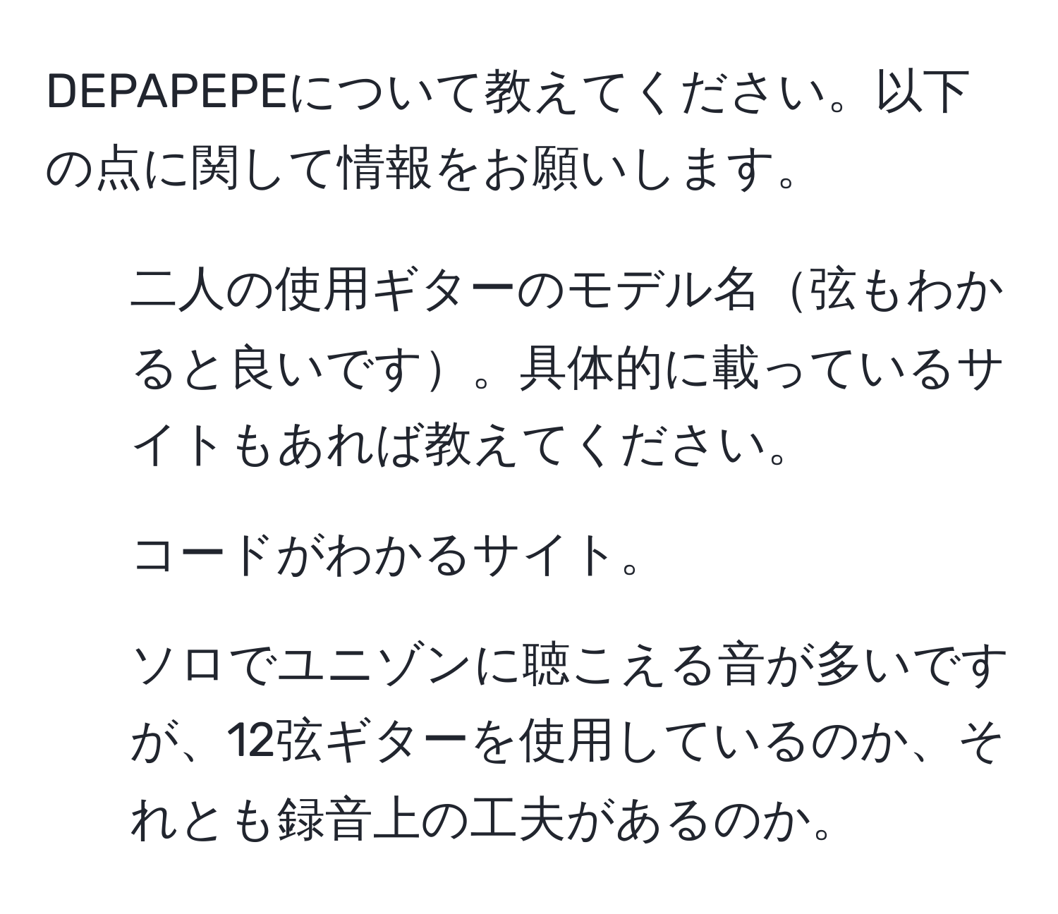 DEPAPEPEについて教えてください。以下の点に関して情報をお願いします。  
1. 二人の使用ギターのモデル名弦もわかると良いです。具体的に載っているサイトもあれば教えてください。  
2. コードがわかるサイト。  
3. ソロでユニゾンに聴こえる音が多いですが、12弦ギターを使用しているのか、それとも録音上の工夫があるのか。