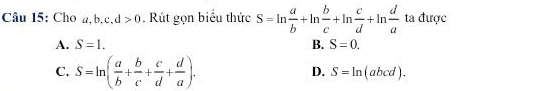 Cho a, b, c, d>0. Rút gọn biểu thức S=ln  a/b +ln  b/c +ln  c/d +ln  d/a  ta được
A. S=1. B. S=0.
C. S=ln ( a/b + b/c + c/d + d/a ). D. S=ln (abcd).