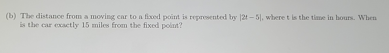 The distance from a moving car to a fixed point is represented by |2t-5| , where t is the time in hours. When 
is the car exactly 15 miles from the fixed point?