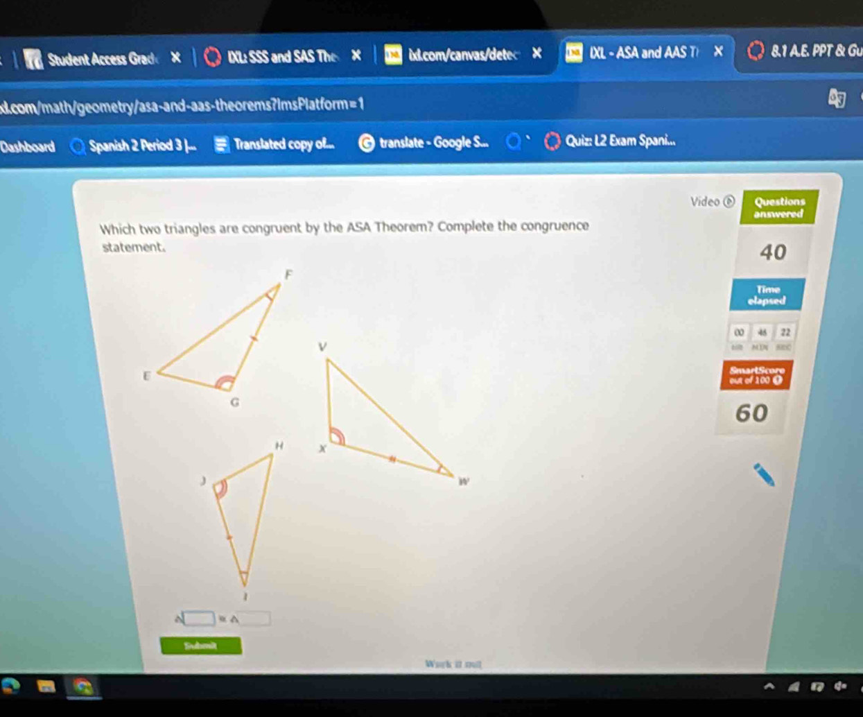 Student Access Grad IXL: SSS and SAS The x ix.com/canvas/detec IXL - ASA and AAS T X 8.1 A.E. PPT & Gu 
x.com/math/geometry/asa-and-aas-theorems?ImsPlatform=1 
Dashboard Spanish 2 Period 3 |... Translated copy of... © translate - Google S... Quiz: L2 Exam Spani... 
Video ⑥ Questions 
answered 
Which two triangles are congruent by the ASA Theorem? Complete the congruence 
staterent.
40
Time 
elapsed 
ω 45 22
M ị sn0 
SmartScore 
out of 100 0
60

□ ≌ △ □
Submit 
Work it mit