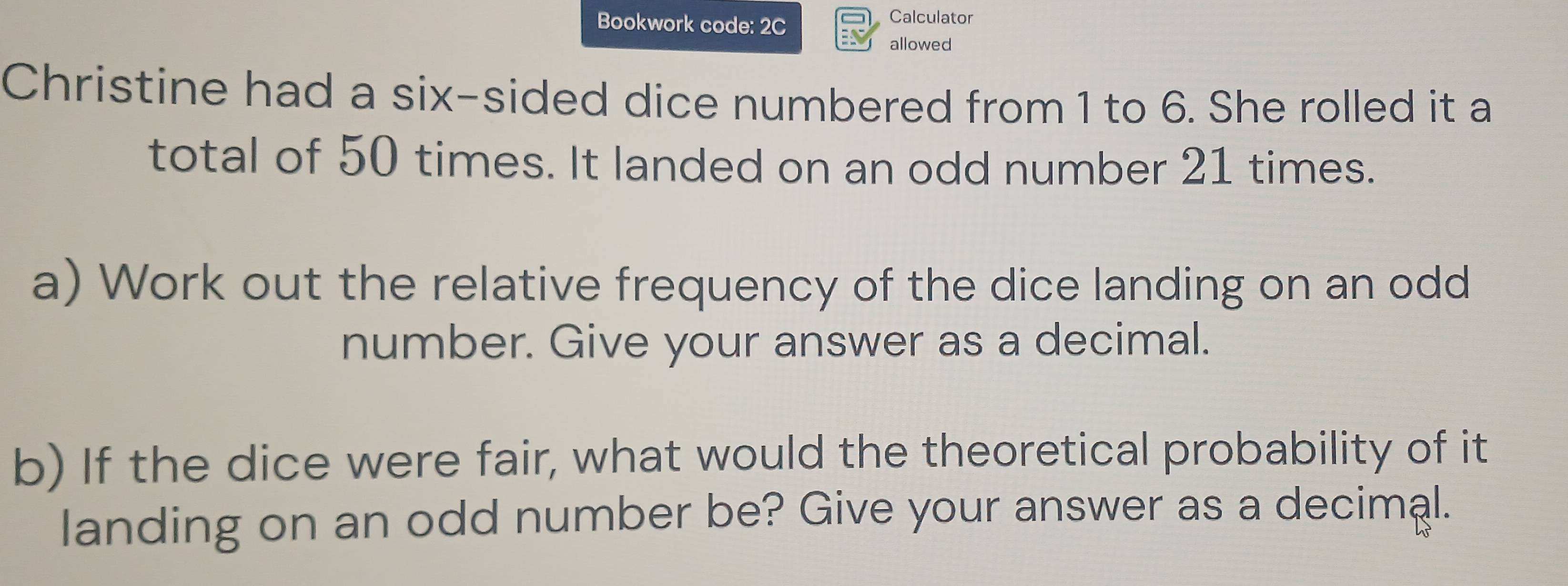 Bookwork code: 2C Calculator 
allowed 
Christine had a six-sided dice numbered from 1 to 6. She rolled it a 
total of 50 times. It landed on an odd number 21 times. 
a) Work out the relative frequency of the dice landing on an odd 
number. Give your answer as a decimal. 
b) If the dice were fair, what would the theoretical probability of it 
landing on an odd number be? Give your answer as a decimal.