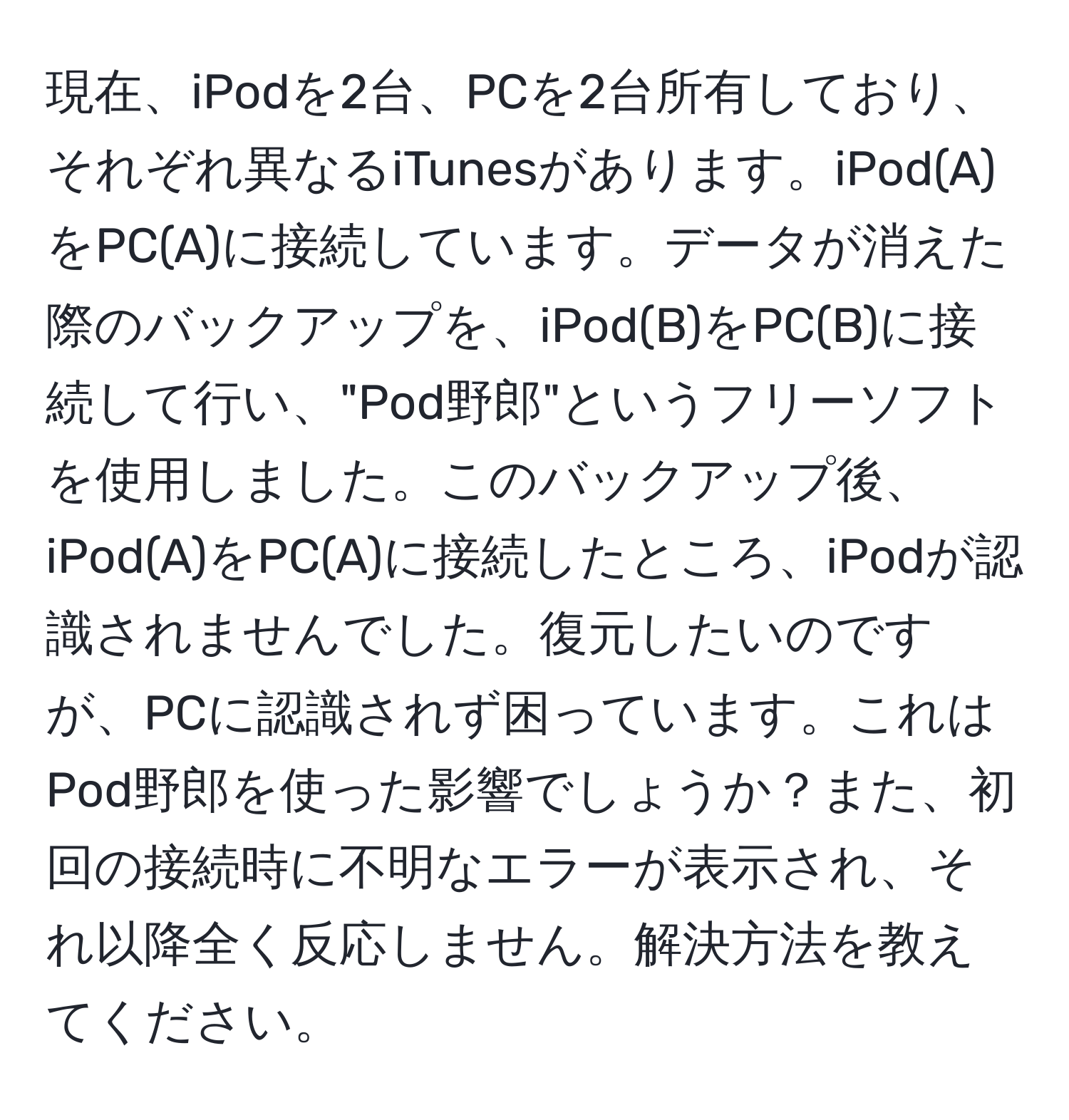 現在、iPodを2台、PCを2台所有しており、それぞれ異なるiTunesがあります。iPod(A)をPC(A)に接続しています。データが消えた際のバックアップを、iPod(B)をPC(B)に接続して行い、"Pod野郎"というフリーソフトを使用しました。このバックアップ後、iPod(A)をPC(A)に接続したところ、iPodが認識されませんでした。復元したいのですが、PCに認識されず困っています。これはPod野郎を使った影響でしょうか？また、初回の接続時に不明なエラーが表示され、それ以降全く反応しません。解決方法を教えてください。